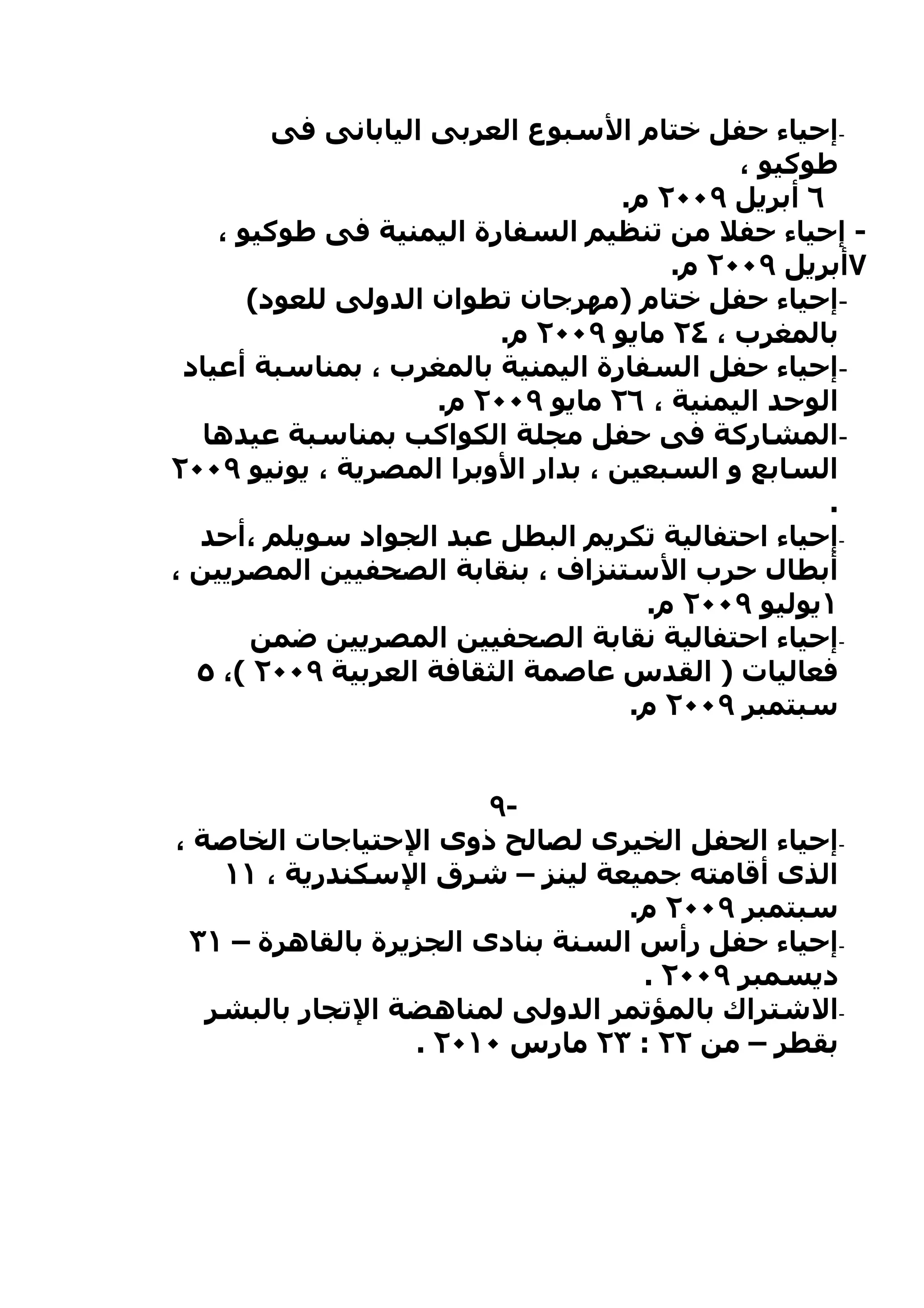 ‫-إحياء حفل ختام السبوع العربى اليابانى فى‬
                                             ‫طوكيو ،‬
                                    ‫٦ أبريل ٩٠٠٢ م.‬
    ‫- إحياء حفل من تنظيم السفارة اليمنية فى طوكيو ،‬
                                        ‫٧أبريل ٩٠٠٢ م.‬
       ‫-إحياء حفل ختام )مهرجان تطوان الدولى للعود(‬
                          ‫بالمغرب ، ٤٢ مايو ٩٠٠٢ م.‬
 ‫-إحياء حفل السفارة اليمنية بالمغرب ، بمناسبة أعياد‬
                     ‫الوحد اليمنية ، ٦٢ مايو ٩٠٠٢ م.‬
   ‫-المشاركة فى حفل مجلة الكواكب بمناسبة عيدها‬
‫السابع و السبعين ، بدار الوبرا المصرية ، يونيو ٩٠٠٢‬
                                                    ‫.‬
  ‫-إحياء احتفالية تكريم البطل عبد الجواد سويلم ،أحد‬
‫أبطال حرب الستنزاف ، بنقابة الصحفيين المصريين ،‬
                                      ‫١يوليو ٩٠٠٢ م.‬
       ‫-إحياء احتفالية نقابة الصحفيين المصريين ضمن‬
  ‫فعاليات ) القدس عاصمة الثقافة العربية ٩٠٠٢ (، ٥‬
                                     ‫سبتمبر ٩٠٠٢ م.‬


                        ‫-٩‬
‫-إحياء الحفل الخيرى لصالح ذوى الحتياجات الخاصة ،‬
    ‫الذى أقامته جميعة لينز – شرق السكندرية ، ١١‬
                                  ‫سبتمبر ٩٠٠٢ م.‬
 ‫-إحياء حفل رأس السنة بنادى الجزيرة بالقاهرة – ١٣‬
                                   ‫ديسمبر ٩٠٠٢ .‬
   ‫-الشتراك بالمؤتمر الدولى لمناهضة التجار بالبشر‬
                  ‫بقطر – من ٢٢ : ٣٢ مارس ٠١٠٢ .‬
 