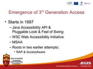 rd
  Emergence of 3 Generation Access

• Starts in 1997
  – Java Accessibility API &
    Pluggable Look & Feel of Swing
  – W3C Web Accessibility Initiative
  – MSAA
  – Roots in two earlier attempts:
     • RAP & AccessAware
 