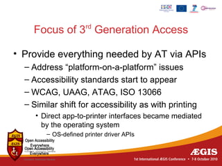 rd
    Focus of 3 Generation Access

• Provide everything needed by AT via APIs
  – Address “platform-on-a-platform” issues
  – Accessibility standards start to appear
  – WCAG, UAAG, ATAG, ISO 13066
  – Similar shift for accessibility as with printing
     • Direct app-to-printer interfaces became mediated
       by the operating system
        – OS-defined printer driver APIs
 