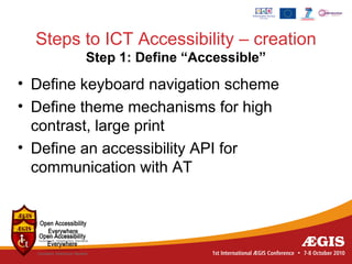 Steps to ICT Accessibility – creation
         Step 1: Define “Accessible”
• Define keyboard navigation scheme
• Define theme mechanisms for high
  contrast, large print
• Define an accessibility API for
  communication with AT
 