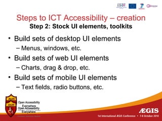 Steps to ICT Accessibility – creation
       Step 2: Stock UI elements, toolkits
• Build sets of desktop UI elements
  – Menus, windows, etc.
• Build sets of web UI elements
  – Charts, drag & drop, etc.
• Build sets of mobile UI elements
  – Text fields, radio buttons, etc.
 
