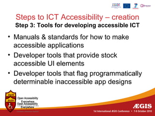 Steps to ICT Accessibility – creation
  Step 3: Tools for developing accessible ICT
• Manuals & standards for how to make
  accessible applications
• Developer tools that provide stock
  accessible UI elements
• Developer tools that flag programmatically
  determinable inaccessible app designs
 