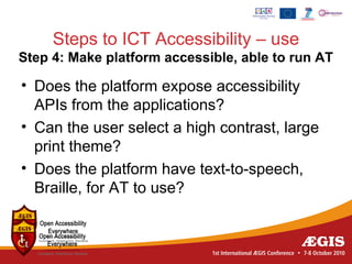 Steps to ICT Accessibility – use
Step 4: Make platform accessible, able to run AT

• Does the platform expose accessibility
  APIs from the applications?
• Can the user select a high contrast, large
  print theme?
• Does the platform have text-to-speech,
  Braille, for AT to use?
 