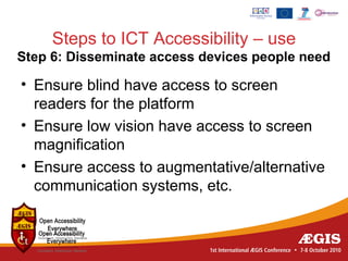 Steps to ICT Accessibility – use
Step 6: Disseminate access devices people need

• Ensure blind have access to screen
  readers for the platform
• Ensure low vision have access to screen
  magnification
• Ensure access to augmentative/alternative
  communication systems, etc.
 