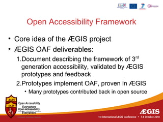 Open Accessibility Framework

• Core idea of the ÆGIS project
• ÆGIS OAF deliverables:
  1.Document describing the framework of 3rd
    generation accessibility, validated by ÆGIS
    prototypes and feedback
  2.Prototypes implement OAF, proven in ÆGIS
    • Many prototypes contributed back in open source
 