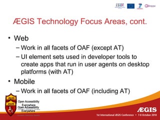 ÆGIS Technology Focus Areas, cont.

• Web
  – Work in all facets of OAF (except AT)
  – UI element sets used in developer tools to
    create apps that run in user agents on desktop
    platforms (with AT)
• Mobile
  – Work in all facets of OAF (including AT)
 