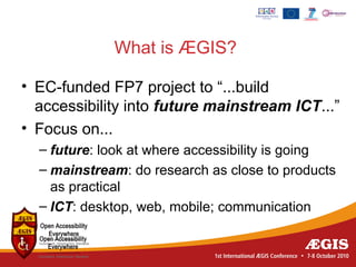 What is ÆGIS?

• EC-funded FP7 project to “...build
  accessibility into future mainstream ICT...”
• Focus on...
  – future: look at where accessibility is going
  – mainstream: do research as close to products
    as practical
  – ICT: desktop, web, mobile; communication
 