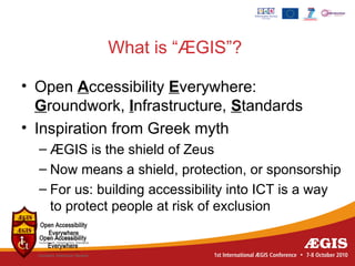 What is “ÆGIS”?

• Open Accessibility Everywhere:
  Groundwork, Infrastructure, Standards
• Inspiration from Greek myth
  – ÆGIS is the shield of Zeus
  – Now means a shield, protection, or sponsorship
  – For us: building accessibility into ICT is a way
    to protect people at risk of exclusion
 