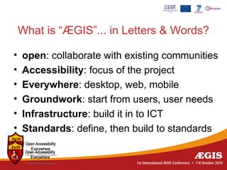 What is “ÆGIS”... in Letters & Words?

•   open: collaborate with existing communities
•   Accessibility: focus of the project
•   Everywhere: desktop, web, mobile
•   Groundwork: start from users, user needs
•   Infrastructure: build it in to ICT
•   Standards: define, then build to standards
 