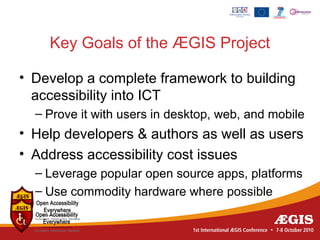 Key Goals of the ÆGIS Project

• Develop a complete framework to building
  accessibility into ICT
  – Prove it with users in desktop, web, and mobile
• Help developers & authors as well as users
• Address accessibility cost issues
  – Leverage popular open source apps, platforms
  – Use commodity hardware where possible
 