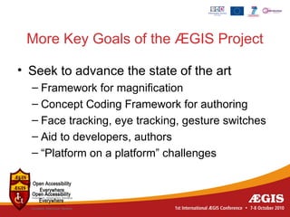 More Key Goals of the ÆGIS Project

• Seek to advance the state of the art
  – Framework for magnification
  – Concept Coding Framework for authoring
  – Face tracking, eye tracking, gesture switches
  – Aid to developers, authors
  – “Platform on a platform” challenges
 