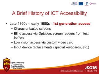 A Brief History of ICT Accessibility
• Late 1960s – early 1980s 1st generation access
  – Character based screens
  – Blind access via Optacon, screen readers from text
    buffers
  – Low vision access via custom video card
  – Input device replacements (special keyboards, etc.)
 