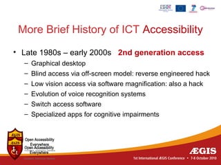 More Brief History of ICT Accessibility
• Late 1980s – early 2000s 2nd generation access
  – Graphical desktop
  – Blind access via off-screen model: reverse engineered hack
  – Low vision access via software magnification: also a hack
  – Evolution of voice recognition systems
  – Switch access software
  – Specialized apps for cognitive impairments
 
