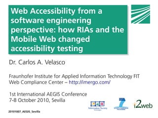 Web Accessibility from a
 software engineering
 perspective: how RIAs and the
 Mobile Web changed
 accessibility testing
Dr. Carlos A. Velasco

Fraunhofer Institute for Applied Information Technology FIT
Web Compliance Center – http://imergo.com/

1st International AEGIS Conference
7-8 October 2010, Sevilla

20101007_AEGIS_Sevilla
 