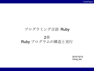 CodeFlipper




 プログラミング言語 Ruby

        2章
Ruby プログラムの構造と実行


                  2010/10/10
                  mong_lee
 