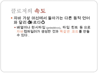 클로저의  속도 자바 가상 머신에서 돌아가는 다른 동적 언어와 달리 ‘ 빠르다 ’ . 배열 이나  원시타입 (primitives),  타입 힌트  등 으로  자바 컴파일러가 생성한 것과  똑같은 코드 를 만들 수 있다 . 