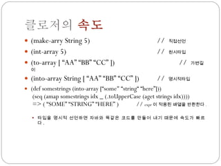클로저의  속도 (make-arry String 5) //  직접선언 (int-array 5) //  원시타입 (to-array [ “AA” “BB” “CC” ]) //  가변길이 (into-array String [ “AA” “BB” “CC” ]) //  명시적타입 (def somestrings (into-array [“some&quot; “string“ “here”]))  (seq (amap somestrings idx _ (.toUpperCase (aget strings idx))))  => ( “SOME” “STRING” “HERE” )  //  expr 이 적용된 배열을 반환한다 . 타입을 명시적 선언하면 자바와 똑같은 코드를 만들어 내기 때문에 속도가 빠르다 . 