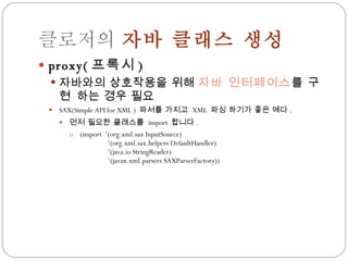 클로저의  자바 클래스 생성 proxy( 프록시 ) 자바와의 상호작용을 위해  자바 인터페이스 를  구현  하는 경우 필요 SAX(Simple API for XML )  파서를 가지고  XML  파싱 하기가 좋은 예다 . 먼저 필요한 클래스를  import  합니다 . (import  ‘(org.xml.sax InputSource) ‘(org.xml.sax.helpers DefaultHandler) ‘(java.io StringReader) ‘(javax.xml.parsers SAXParserFactory)) 