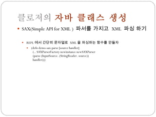 클로저의  자바 클래스 생성 SAX(Simple API for XML )  파서를 가지고  XML  파싱 하기 REPL 에서 간단히 문자열로  XML 을 파싱하는 함수를 만들자 (defn demo-sax-parse [source handler] (.. SAXParserFactory newinstance newSAXParser (parse (InputSource. (StringReader. source)) handler))) 