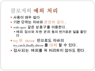 클로저의  예외 처리 사용이 매우  쉽다 기본 단위는 자바와  완전히 같다 . with-open  같은  상용구 를 이용한다 . 예외 검사 와  자원 관리  등의 번거로운 일을 줄인다 . try 와  throw  만으로도 자바의  try,catch,finally,throw 를  대체  할 수 있다 . 검사되는 예외 를 꼭 처리하지 않아도 된다 . 