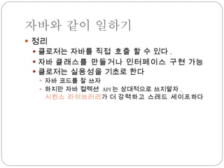 자바와 같이 일하기 정리 클로저는 자바를  직접 호출  할 수 있다 . 자바  클래스를 만들거나   인터페이스 구현  가능 클로저는  실용성 을 기초로 한다 자바 코드를 잘 쓰자 하지만 자바 컬렉션  API 는 상대적으로 쓰지말자 . 시퀀스 라이브러리 가 더  강력하고 스레드 세이프 하다 