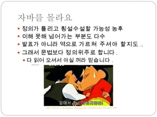 자바를 몰라요 정의가  틀리 고  횡설수설 할 가능성 농후 이해 못해  넘어가는  부분도 다수 발표가 아니라 역으로  가르쳐 주셔야 할지도 .. 그래서 문법보다  정의위주 로 합니다 . 다 읽어 오셔서 아실 꺼라  믿습니다 . 나름 열심히 공부는 했어요 http://cafe.naver.com/happyzzx.cafe?iframe_url=/ArticleRead.nhn%3Farticleid=9700 