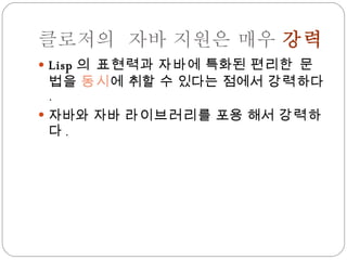 클로저의  자바 지원은 매우  강력 Lisp 의 표현력 과  자바 에 특화된  편리한 문법 을  동시 에 취할 수 있다는 점에서  강력 하다 . 자바와 자바  라이브러리 를 포용 해서  강력 하다 . 