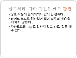 클로저의  자바 지원은 매우  간결 상호 작용에 군더더기가 없어  간결 하다 . 바이트 코드로 컴파일이 되며 별도의  계층을 거치지 않는다 . 자바코드를  LIsp 로 감싸지 않고  바로 접근  할 수 있다 . 