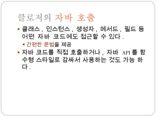 클로저의  자바 호출 클래스 ,  인스턴스 ,  생성자 ,  메서드 ,  필드 등 어떤 자바 코드 에도 접근할 수 있다 . 간편한 문법 을 제공 자바 코드를 직접 호출하거나 ,  자바  API 를 함수형 스타일로 감싸서 사용하는 것도 가능 하다 . 