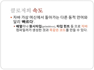 클로저의 속도
 자바 가상 머신에서 돌아가는 다른 동적 언어와
달리 „빠르다‟.
  배열이나 원시타입(primitives), 타입 힌트 등 으로 자바
  컴파일러가 생성한 것과 똑같은 코드를 만들 수 있다.
 