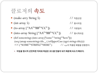 클로저의 속도
 (make-arry String 5)                                 // 직접선언
 (int-array 5)                                        // 원시타입
 (to-array [ “AA” “BB” “CC” ])                        // 가변길이
 (into-array String [ “AA” “BB” “CC” ])               // 명시적타입
 (def somestrings (into-array [“some" “string“ “here”]))
   (seq (amap somestrings idx _ (.toUpperCase (aget strings idx))))
   => ( “SOME” “STRING” “HERE” )           // expr이 적용된 배열을 반환한다.

    타입을 명시적 선언하면 자바와 똑같은 코드를 만들어 내기 때문에 속도가 빠르다.
 