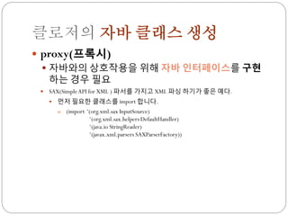 클로저의 자바 클래스 생성
 proxy(프록시)
   자바와의 상호작용을 위해 자바 인터페이스를 구현
    하는 경우 필요
    SAX(Simple API for XML ) 파서를 가지고 XML 파싱 하기가 좋은 예다.
        먼저 필요한 클래스를 import 합니다.
         o (import „(org.xml.sax InputSource)
                    „(org.xml.sax.helpers DefaultHandler)
                    „(java.io StringReader)
                    „(javax.xml.parsers SAXParserFactory))
 