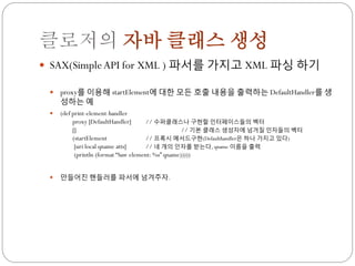 클로저의 자바 클래스 생성
 SAX(Simple API for XML ) 파서를 가지고 XML 파싱 하기

    proxy를 이용해 startElement에 대한 모든 호출 내용을 출력하는 DefaultHandler를 생
     성하는 예
    (def print-element-handler
          proxy [DefaultHandler]      // 수퍼클래스나 구현할 인터페이스들의 벡터
          []                                        // 기본 클래스 생성자에 넘겨질 인자들의 벡터
          (startElement               // 프록시 메서드구현(Defaulthandler은 하나 가지고 있다)
           [uri local qname atts]     // 네 개의 인자를 받는다, qname 이름을 출력
           (println (format “Saw element: %s” qname)))))


    만들어짂 핸들러를 파서에 넘겨주자.
 