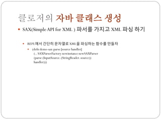 클로저의 자바 클래스 생성
 SAX(Simple API for XML ) 파서를 가지고 XML 파싱 하기


    REPL에서 간단히 문자열로 XML을 파싱하는 함수를 만들자
        (defn demo-sax-parse [source handler]
          (.. SAXParserFactory newinstance newSAXParser
          (parse (InputSource. (StringReader. source))
          handler)))
 