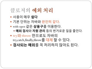 클로저의 예외 처리
 사용이 매우 쉽다
 기본 단위는 자바와 완전히 같다.
 with-open 같은 상용구를 이용한다.
  예외 검사와 자원 관리 등의 번거로운 일을 줄인다.
 try와 throw 만으로도 자바의
  try,catch,finally,throw를 대체 할 수 있다.
 검사되는 예외를 꼭 처리하지 않아도 된다.
 