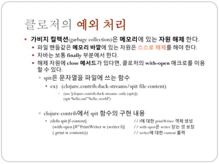 클로저의 예외 처리
 가비지 컬렉션(garbage collection)은 메모리에 있는 자원 해제 한다.
   파일 핸들같은 메모리 바깥에 있는 자원은 스스로 해제를 해야 한다.
   자바는 보통 finally 부분에서 한다.
   해제 자원에 close 메서드가 있다면, 클로저의 with-open 매크로를 이용
   할 수 있다.
    spit은 문자열을 파일에 쓰는 함수
        ex) (clojure.contrib.duck-streams/spit file content)
             • (use „[clojure.contrib.duck-streams :only (spit)])
               (spit “hello.out” “hello, world”)


    clojure-contrib에서 spit 함수의 구현 내용
        (defn spit [f content]                               // f에 대한 printWriter 객체 생성
          (with-open [#^PrintWriter w (writer f)]             // with-open은 writer 닫는 것 보장
          (.print w content)))                                // writer에 대한 content 출력
 
