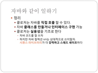 자바와 같이 일하기
 정리
  클로저는 자바를 직접 호출 할 수 있다.
  자바 클래스를 만들거나 인터페이스 구현 가능
  클로저는 실용성을 기초로 한다
    자바 코드를 잘 쓰자
    하지만 자바 컬렉션 API는 상대적으로 쓰지말자.
     시퀀스 라이브러리가 더 강력하고 스레드 세이프하다
 