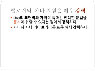 클로저의 자바 지원은 매우 강력
 Lisp의 표현력과 자바에 특화된 편리한 문법을
  동시에 취할 수 있다는 점에서 강력하다.
 자바와 자바 라이브러리를 포용 해서 강력하다.
 