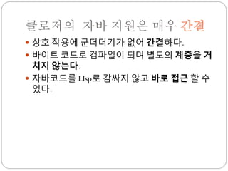 클로저의 자바 지원은 매우 간결
 상호 작용에 군더더기가 없어 간결하다.
 바이트 코드로 컴파일이 되며 별도의 계층을 거
  치지 않는다.
 자바코드를 LIsp로 감싸지 않고 바로 접근 할 수
  있다.
 