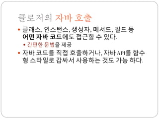 클로저의 자바 호출
 클래스, 인스턴스, 생성자, 메서드, 필드 등
 어떤 자바 코드에도 접근할 수 있다.
  간편한 문법을 제공
 자바 코드를 직접 호출하거나, 자바 API를 함수
 형 스타일로 감싸서 사용하는 것도 가능 하다.
 