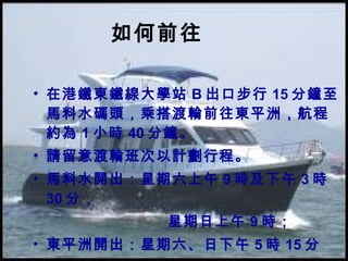 如何前往 在港鐵東鐵線大學站 B 出口步行 15 分鐘至馬料水碼頭，乘搭渡輪前往東平洲，航程約為 1 小時 40 分鐘。 請留意渡輪班次以計劃行程。 馬料水開出：星期六上午 9 時及下午 3 時 30 分， 星期日上午 9 時； 東平洲開出：星期六、日下午 5 時 15 分 
