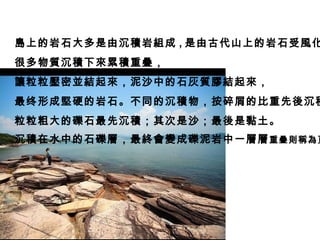 島上的岩石大多是由沉積岩組成 , 是由古代山上的岩石受風化侵蝕 , 很多物質沉積下來累積重疊， 讓粒粒壓密並結起來，泥沙中的石灰質膠結起來， 最终形成堅硬的岩石。不同的沉積物，按碎屑的比重先後沉積： 粒粒粗大的礫石最先沉積；其次是沙；最後是黏土。 沉積在水中的石礫層，最終會變成礫泥岩中一層層 重疊則稱為頁岩   