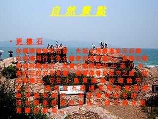 更 樓 石   從碼頭順時計出發，先抵全港最東的天后廟，沿海濱再行十多分鐘便到達更樓石。更樓石都是個有趣地方，其實它是兩塊約 七 至 八 米 高突出的方形頁巖，遠看像看更駐守之處，故名更樓石。它在 小 島 東 南 端 的 海 蝕 平 台 上 ，  這 些 岩 石 經 過 長 期 的 海 浪 侵 蝕 和 風 吹 雨 打 ， 形 成 獨 特 的 形 狀 ， 而 在 兩 座 垂 直 的 岩 柱 上 都 可 尋 找 到 頁 巖 的 節 理 。 自 然 景 點 