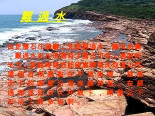 難 過 水 由更樓石往頭巖，先經難過水，顧名思義，難過水祇在退潮時才露出可供人通過的地方，其餘時間祇能望崖輕嘆而取道山徑。這 個 自 然 景 點 在 平 洲 南 端 ， 垂 直 而 下 的 峭 壁 沿 海 岸 線 伸 展 。 在 經 過 海 浪 的 日 久 沖 蝕 下 ， 峭 壁 之 下 形 成 了 很 多 岩 洞 。 