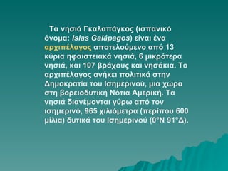     Τα νησιά Γκαλαπάγκος (ισπανικό όνομα:  Islas Galápagos ) είναι ένα  αρχιπέλαγος  αποτελούμενο από 13 κύρια ηφαιστειακά νησιά, 6 μικρότερα νησιά, και 107 βράχους και νησάκια. Το αρχιπέλαγος ανήκει πολιτικά στην Δημοκρατία του Ισημερινού, μια χώρα στη βορειοδυτική Νότια Αμερική. Τα νησιά διανέμονται γύρω από τον ισημερινό, 965 χιλιόμετρα (περίπου 600 μίλια) δυτικά του Ισημερινού (0°Ν 91°Δ).  