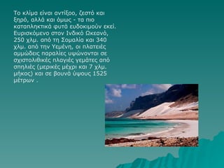 Το κλίμα είναι αντίξοο, ζεστό και ξηρό, αλλά και όμως - τα πιο καταπληκτικά φυτά ευδοκιμούν εκεί. Ευρισκόμενο στον Ινδικό Ωκεανό, 250 χλμ. από τη Σομαλία και 340 χλμ. από την Υεμένη, οι πλατειές αμμώδεις παραλίες υψώνονται σε σχιστολιθικές πλαγιές γεμάτες από σπηλιές (μερικές μέχρι και 7 χλμ. μήκος) και σε βουνά ύψους 1525 μέτρων .                                       