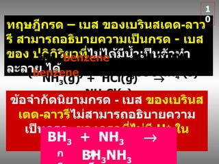 ทฤษฎีกรด  –  เบส  ของเบรินสเตด - ลาวรี  สามารถอธิบายความเป็นกรด   -   เบสของ ปฏิกิริยาที่ ไม่ได้มีน้ำเป็นตัวทำละลาย ได้ NH 3 (g)  +  HCl(g)     NH 4 Cl(s) NH 3 ( benzene )  +  CH 3 COOH ( benzene )     CH 3 COONH 4  (s) ข้อจำกัดนิยามกรด   -   เบส  ของเบรินสเตด - ลาวรี ไม่สามารถอธิบายความเป็นกรด  ของกรดที่ไม่มี  H +   ในโมเลกุลได้ BH 3   +  NH 3      BH 3 NH 3   กรด เบส 10 