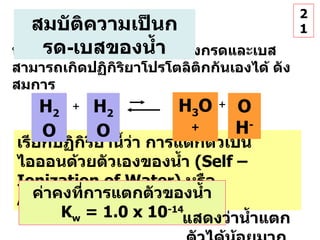 เรียกปฏิกิริยานี้ว่า การแตกตัวเป็นไอออนด้วยตัวเองของน้ำ   (Self – Ionization of Water)  หรือ  Autoionization H 2 O H 2 O + ค่าคงที่การแตกตัวของน้ำ  K w  = 1.0 x 10 -14 น้ำเป็นตัวทำละลายที่เป็นได้ทั้งกรดและเบส สามารถเกิดปฏิกิริยาโปรโตลิติกกันเองได้ ดังสมการ แสดงว่าน้ำแตกตัวได้น้อยมาก 21 สมบัติความเป็นกรด - เบสของน้ำ H 3 O + + OH - 