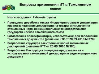 Вопросы применения ИТ в Таможенном
союзе
Итоги заседания Рабочей группы
• Проведена доработка текста Инструкции с целью унификации
правил заполнения декларации на товары и исключения
отсылочных норм на национальные законодательства
государств-членов Таможенного союза
• Согласованы Классификаторы, используемые для заполнения
таможенных документов (решение КТС от 20.09.2010 №378).
• Разработана структура электронных копий таможенных
деклараций (решение КТС от 20.09.2010 №380).
• Разработана Инструкция о порядке представления и
использования таможенной декларации в виде электронного
документа
 