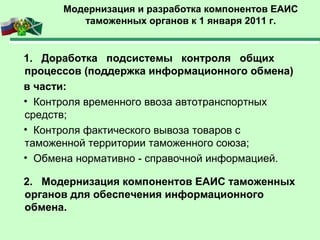 Модернизация и разработка компонентов ЕАИС
таможенных органов к 1 января 2011 г.
1. Доработка подсистемы контроля общих
процессов (поддержка информационного обмена)
в части:
• Контроля временного ввоза автотранспортных
средств;
• Контроля фактического вывоза товаров с
таможенной территории таможенного союза;
• Обмена нормативно - справочной информацией.
2. Модернизация компонентов ЕАИС таможенных
органов для обеспечения информационного
обмена.
 